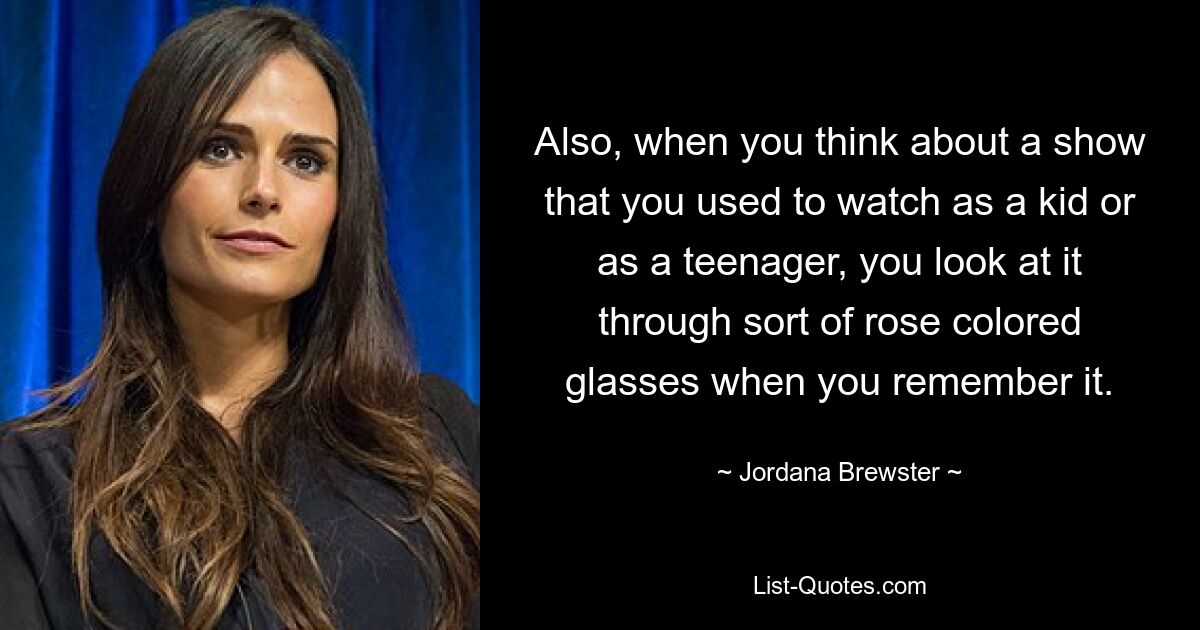 Also, when you think about a show that you used to watch as a kid or as a teenager, you look at it through sort of rose colored glasses when you remember it. — © Jordana Brewster