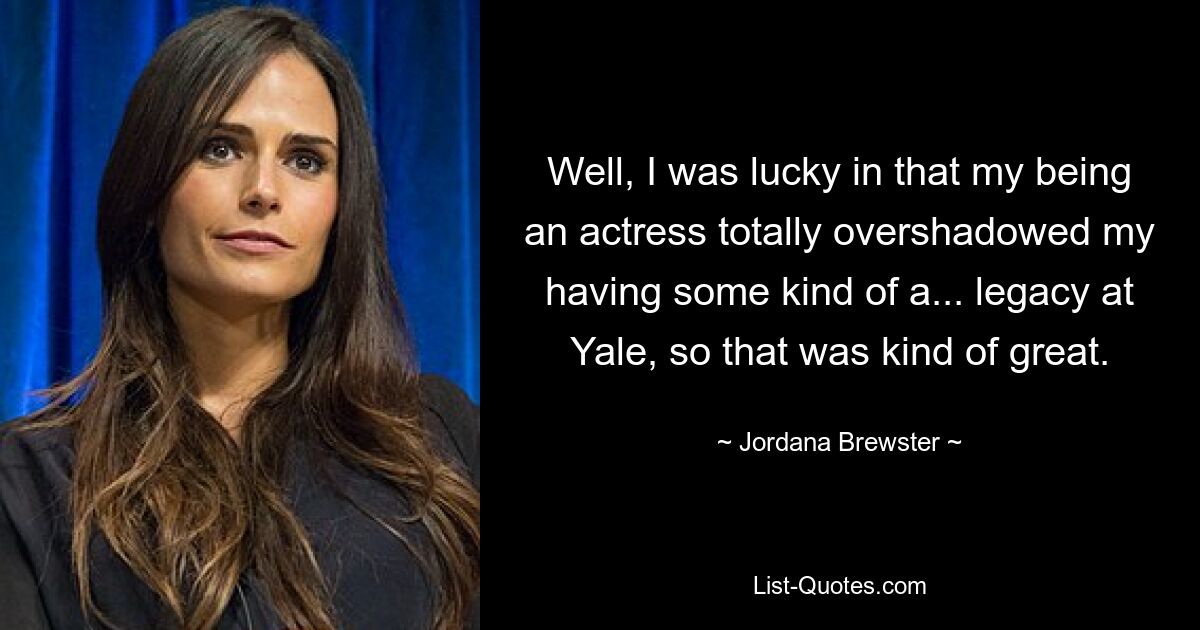 Well, I was lucky in that my being an actress totally overshadowed my having some kind of a... legacy at Yale, so that was kind of great. — © Jordana Brewster