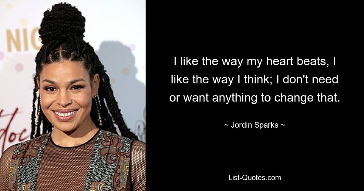 I like the way my heart beats, I like the way I think; I don't need or want anything to change that. — © Jordin Sparks