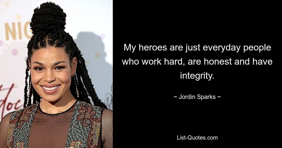 My heroes are just everyday people who work hard, are honest and have integrity. — © Jordin Sparks