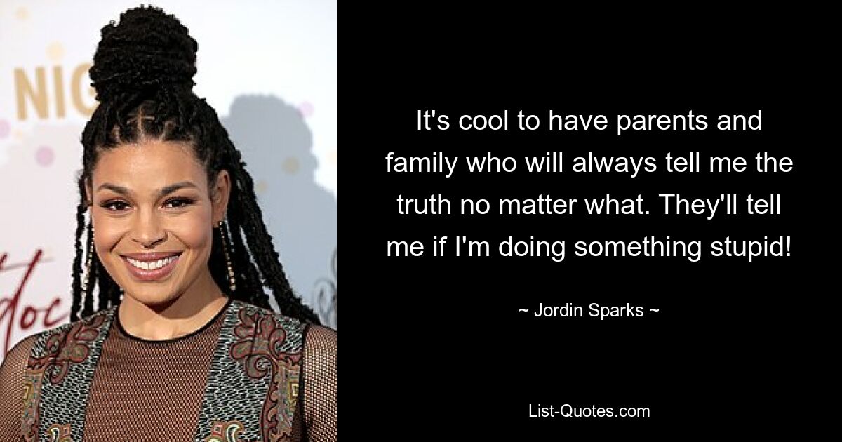 It's cool to have parents and family who will always tell me the truth no matter what. They'll tell me if I'm doing something stupid! — © Jordin Sparks