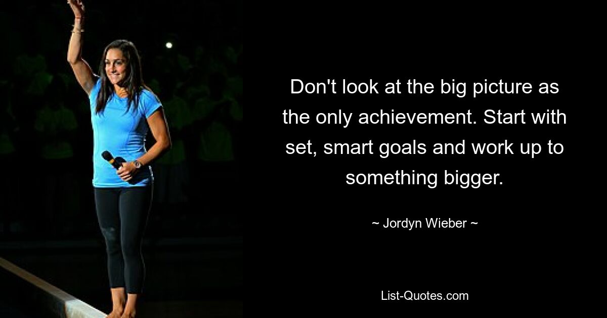 Don't look at the big picture as the only achievement. Start with set, smart goals and work up to something bigger. — © Jordyn Wieber