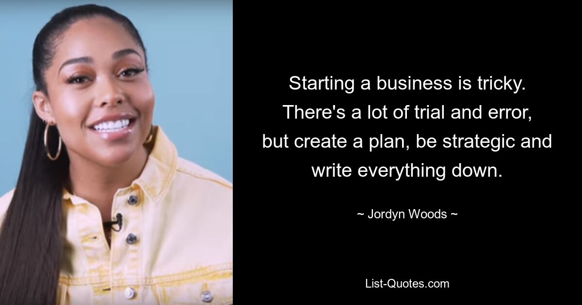 Starting a business is tricky. There's a lot of trial and error, but create a plan, be strategic and write everything down. — © Jordyn Woods