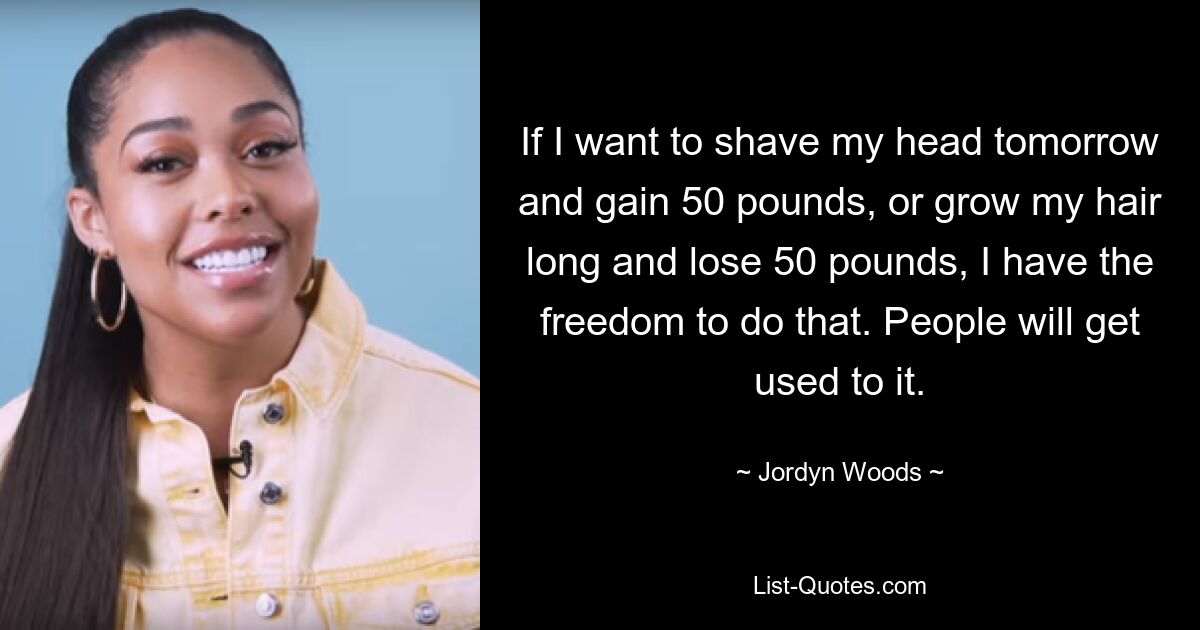 If I want to shave my head tomorrow and gain 50 pounds, or grow my hair long and lose 50 pounds, I have the freedom to do that. People will get used to it. — © Jordyn Woods