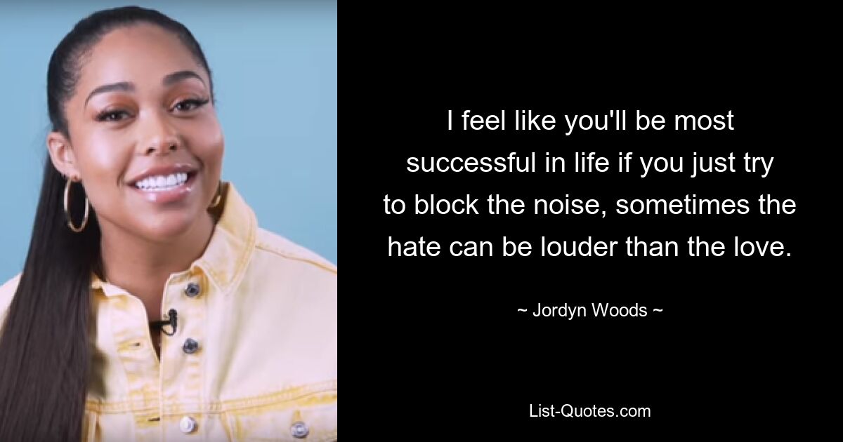 I feel like you'll be most successful in life if you just try to block the noise, sometimes the hate can be louder than the love. — © Jordyn Woods