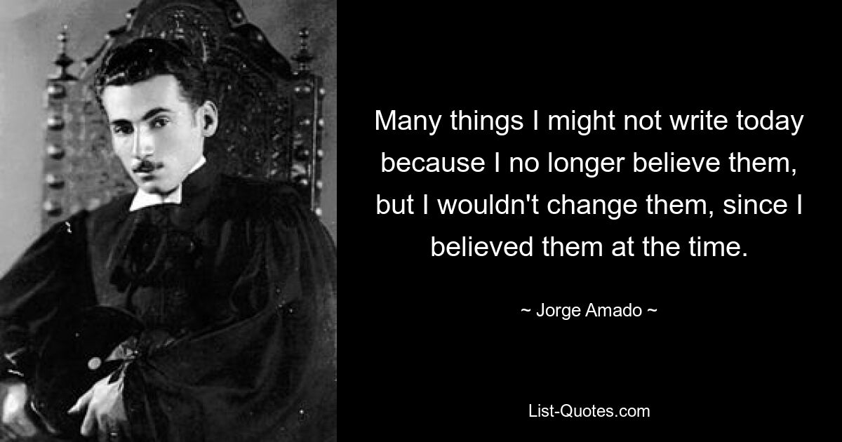 Many things I might not write today because I no longer believe them, but I wouldn't change them, since I believed them at the time. — © Jorge Amado