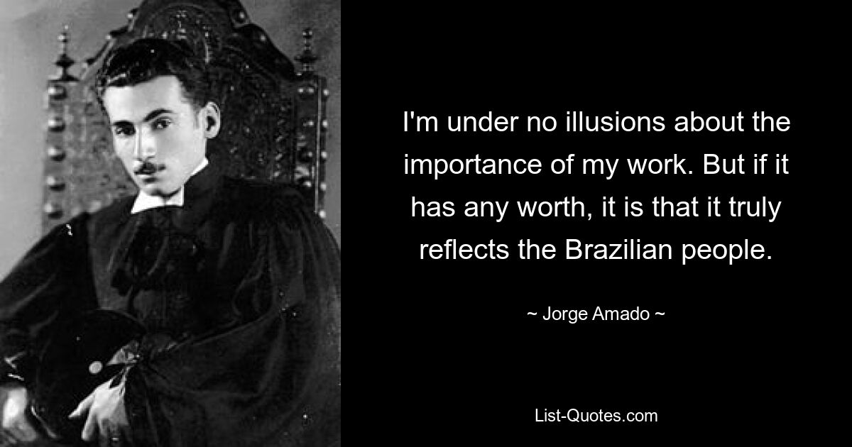 I'm under no illusions about the importance of my work. But if it has any worth, it is that it truly reflects the Brazilian people. — © Jorge Amado