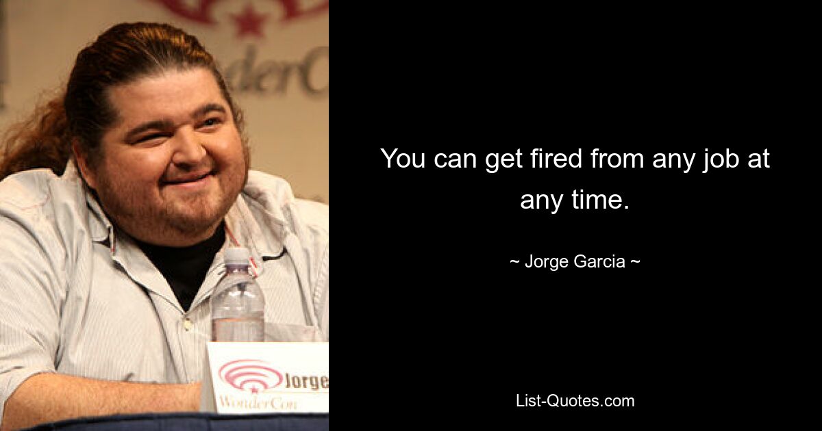 You can get fired from any job at any time. — © Jorge Garcia