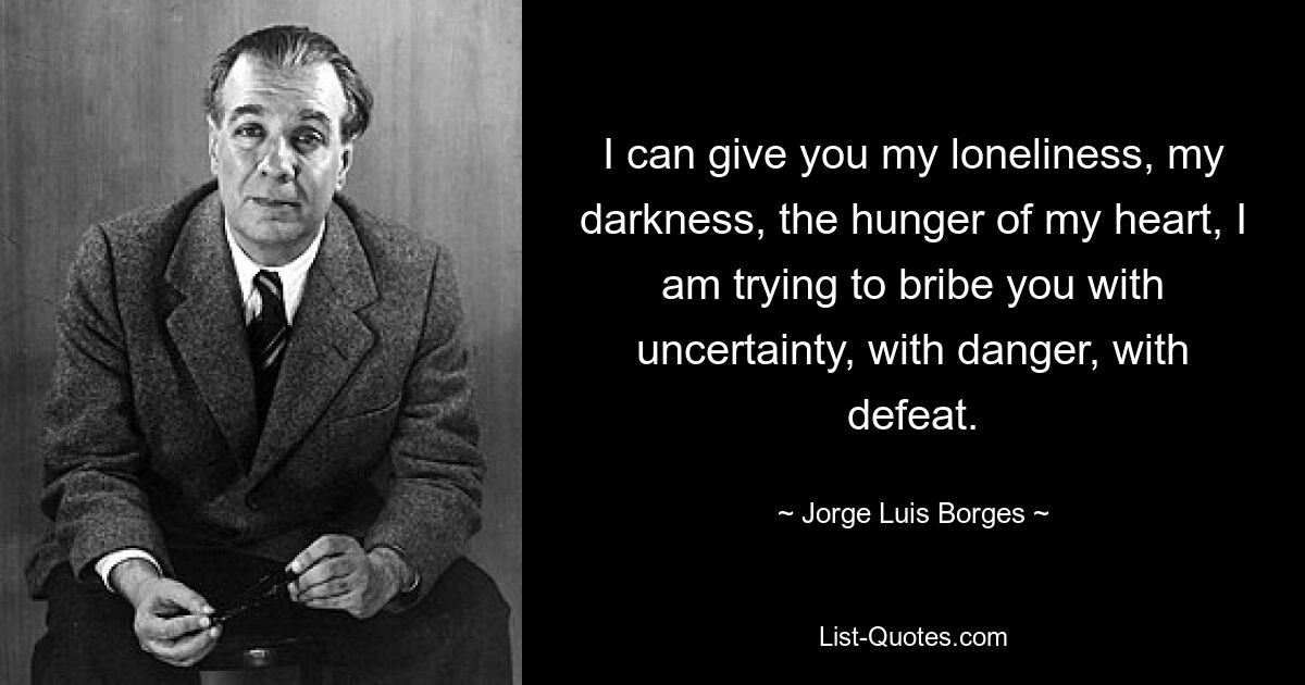 I can give you my loneliness, my darkness, the hunger of my heart, I am trying to bribe you with uncertainty, with danger, with defeat. — © Jorge Luis Borges