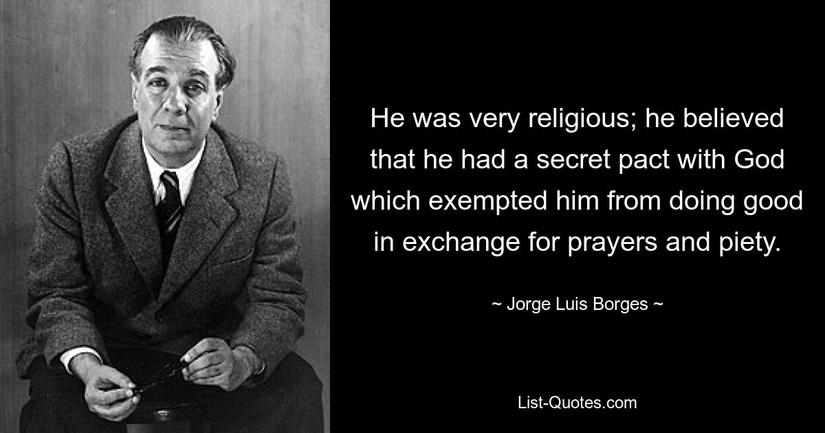 He was very religious; he believed that he had a secret pact with God which exempted him from doing good in exchange for prayers and piety. — © Jorge Luis Borges