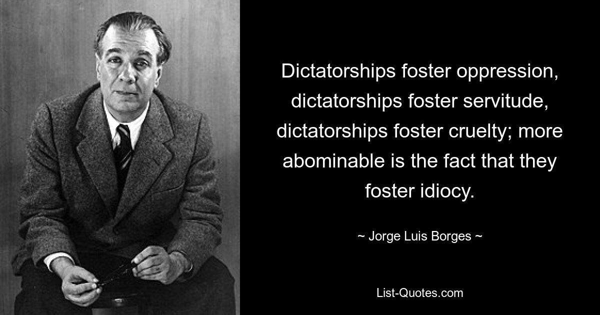 Dictatorships foster oppression, dictatorships foster servitude, dictatorships foster cruelty; more abominable is the fact that they foster idiocy. — © Jorge Luis Borges