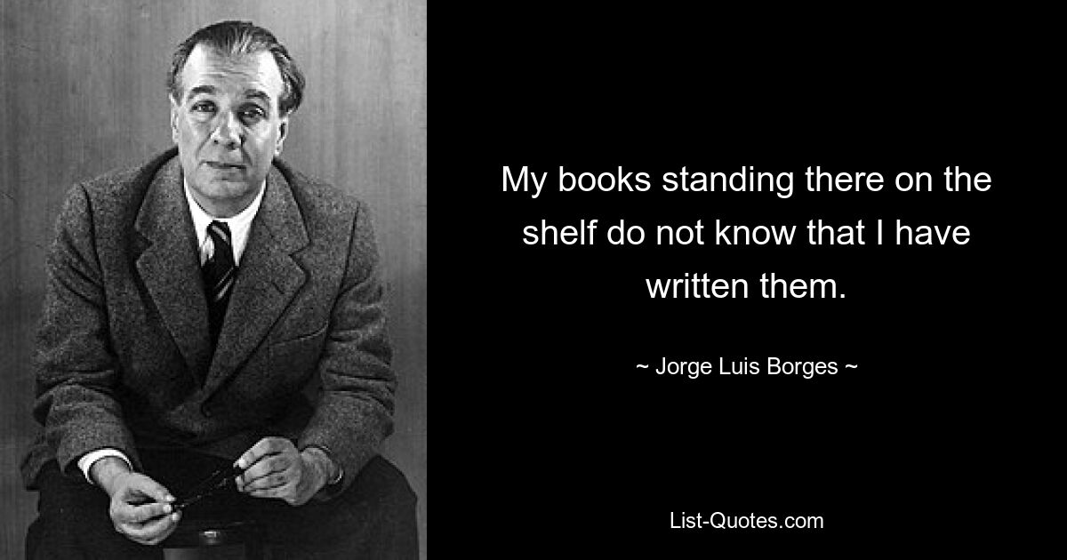 My books standing there on the shelf do not know that I have written them. — © Jorge Luis Borges