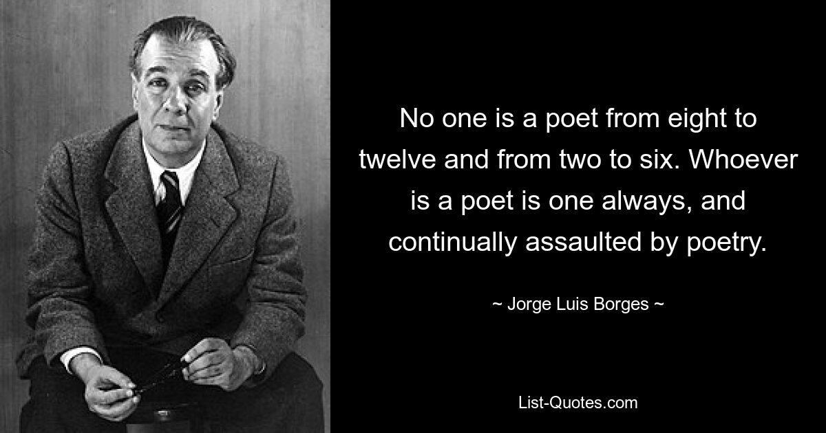 No one is a poet from eight to twelve and from two to six. Whoever is a poet is one always, and continually assaulted by poetry. — © Jorge Luis Borges