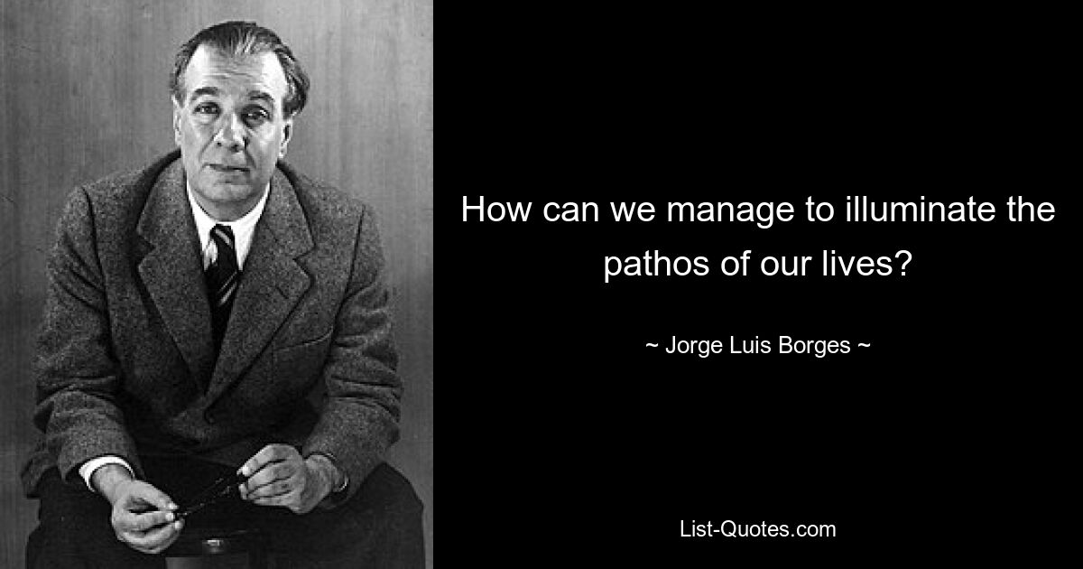 How can we manage to illuminate the pathos of our lives? — © Jorge Luis Borges