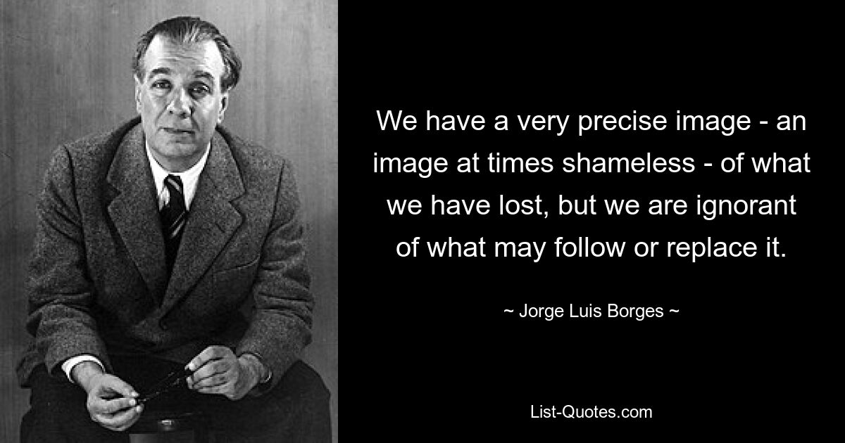 We have a very precise image - an image at times shameless - of what we have lost, but we are ignorant of what may follow or replace it. — © Jorge Luis Borges