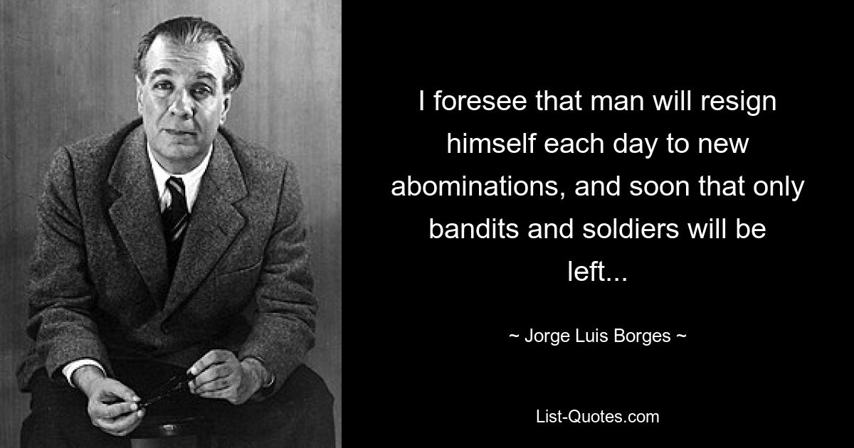 I foresee that man will resign himself each day to new abominations, and soon that only bandits and soldiers will be left... — © Jorge Luis Borges