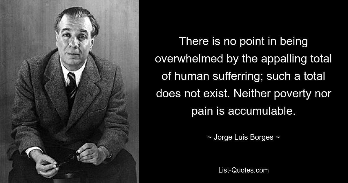 There is no point in being overwhelmed by the appalling total of human sufferring; such a total does not exist. Neither poverty nor pain is accumulable. — © Jorge Luis Borges