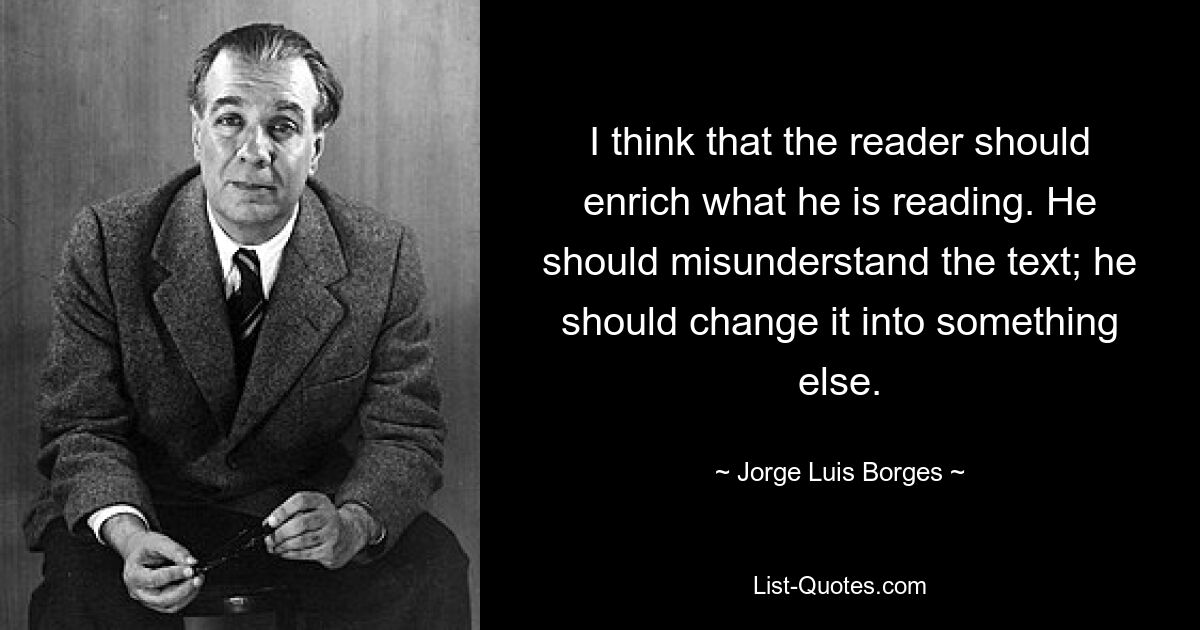 I think that the reader should enrich what he is reading. He should misunderstand the text; he should change it into something else. — © Jorge Luis Borges