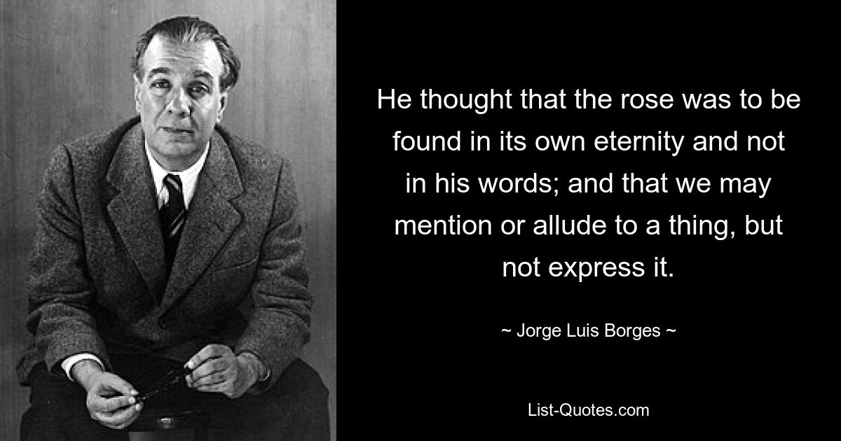 He thought that the rose was to be found in its own eternity and not in his words; and that we may mention or allude to a thing, but not express it. — © Jorge Luis Borges