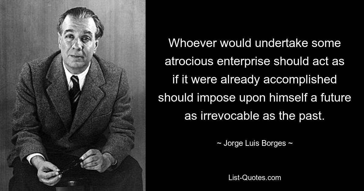 Whoever would undertake some atrocious enterprise should act as if it were already accomplished should impose upon himself a future as irrevocable as the past. — © Jorge Luis Borges