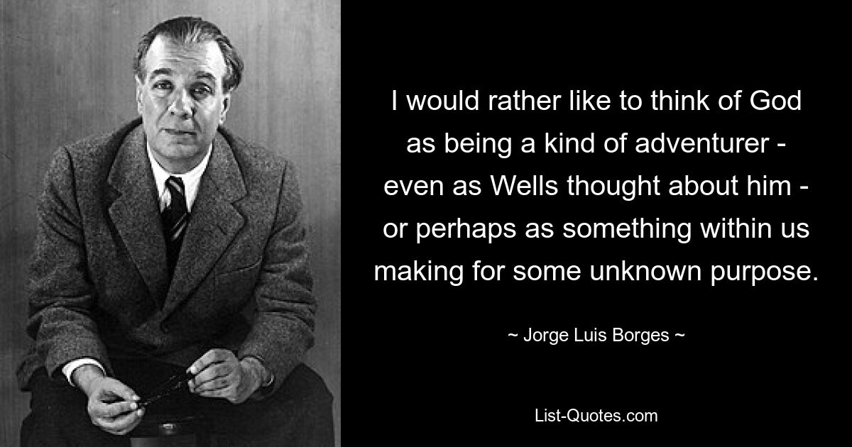 I would rather like to think of God as being a kind of adventurer - even as Wells thought about him - or perhaps as something within us making for some unknown purpose. — © Jorge Luis Borges