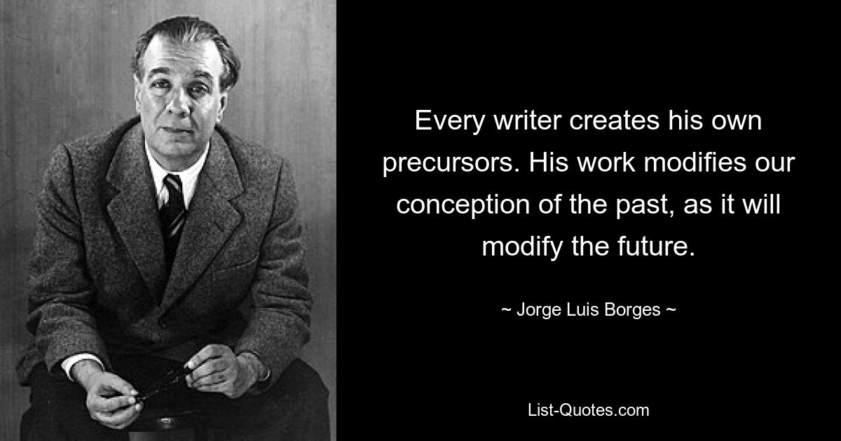 Every writer creates his own precursors. His work modifies our conception of the past, as it will modify the future. — © Jorge Luis Borges