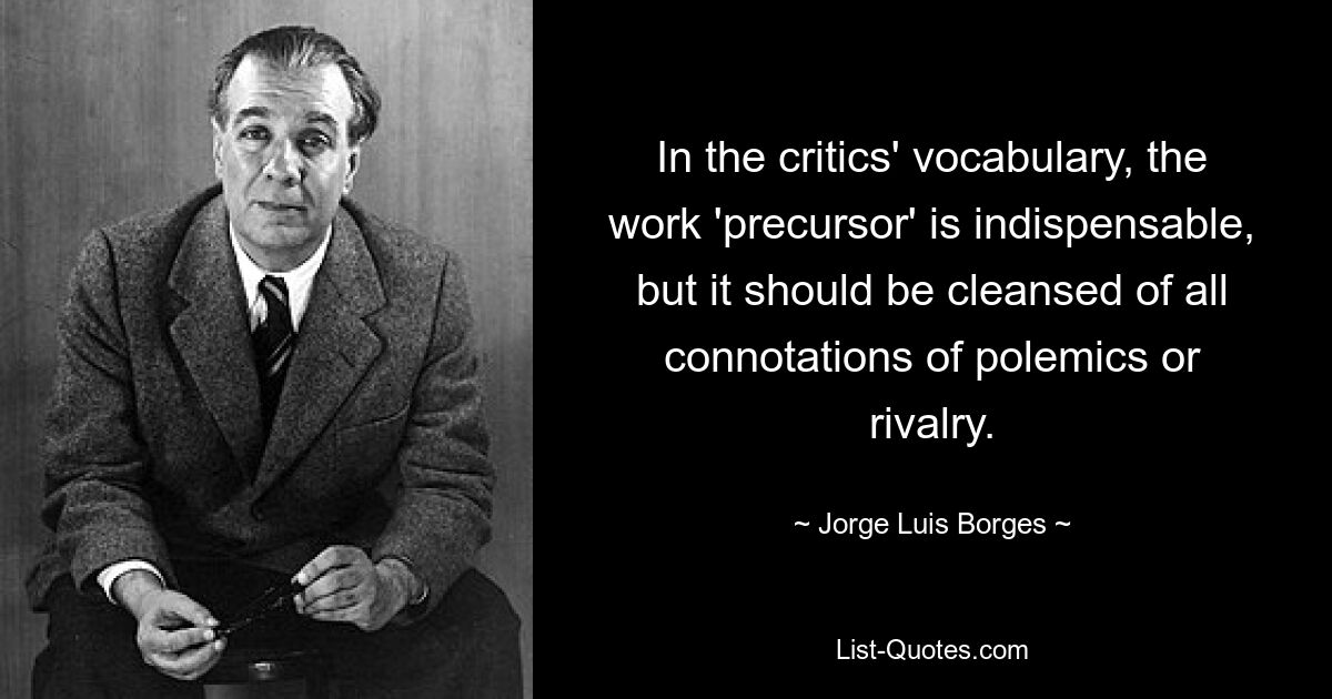 In the critics' vocabulary, the work 'precursor' is indispensable, but it should be cleansed of all connotations of polemics or rivalry. — © Jorge Luis Borges