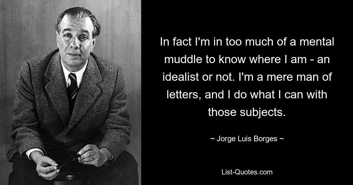 In fact I'm in too much of a mental muddle to know where I am - an idealist or not. I'm a mere man of letters, and I do what I can with those subjects. — © Jorge Luis Borges