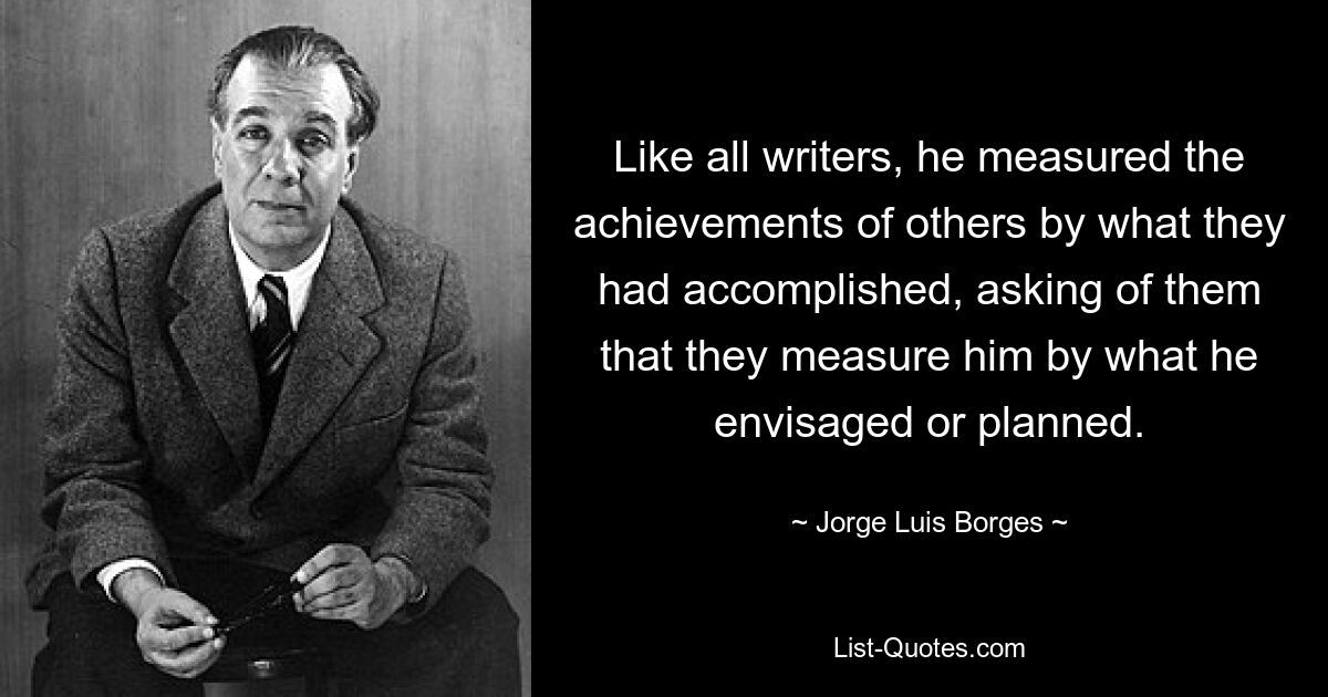 Like all writers, he measured the achievements of others by what they had accomplished, asking of them that they measure him by what he envisaged or planned. — © Jorge Luis Borges