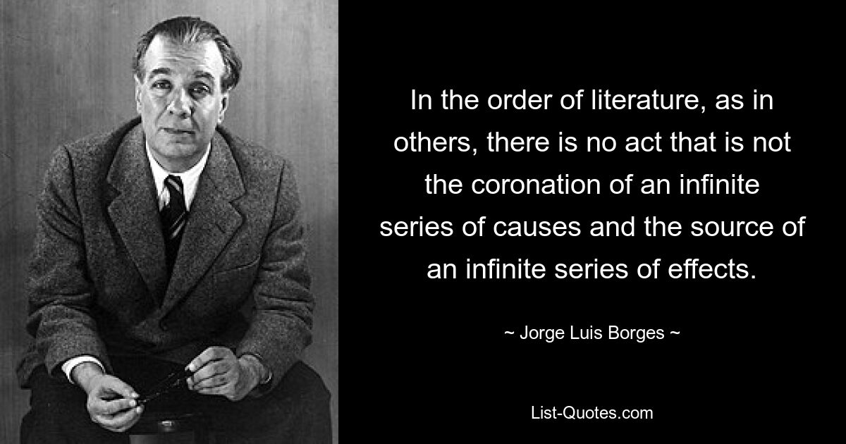 In the order of literature, as in others, there is no act that is not the coronation of an infinite series of causes and the source of an infinite series of effects. — © Jorge Luis Borges