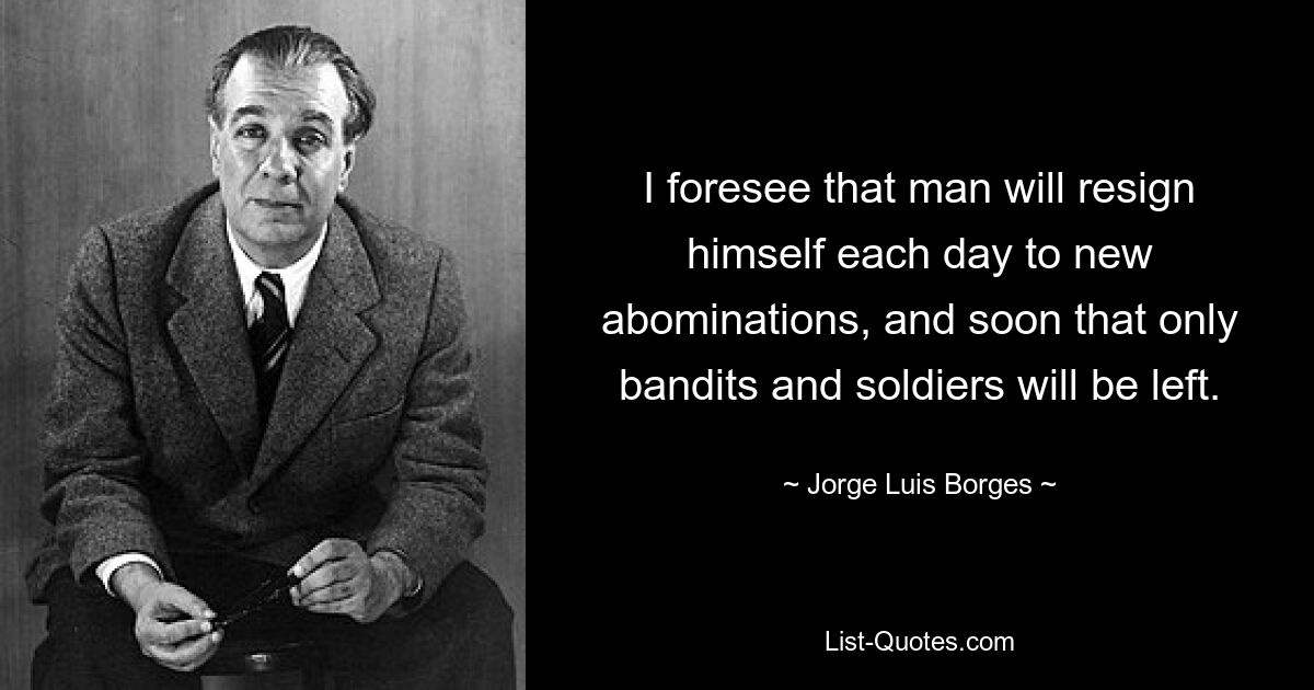 I foresee that man will resign himself each day to new abominations, and soon that only bandits and soldiers will be left. — © Jorge Luis Borges