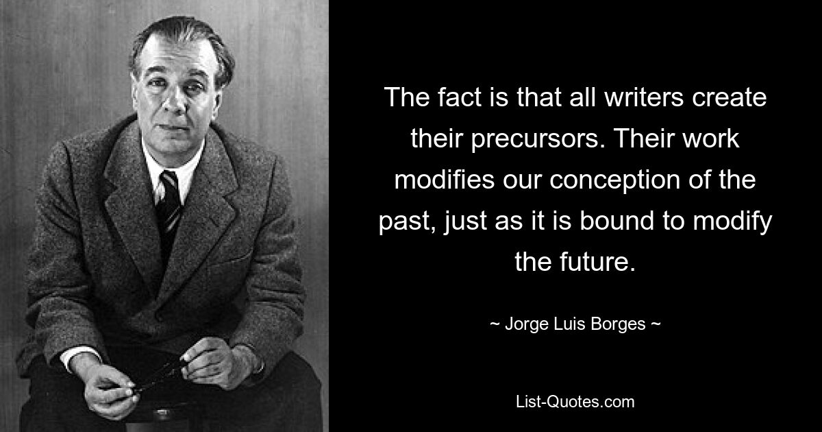 The fact is that all writers create their precursors. Their work modifies our conception of the past, just as it is bound to modify the future. — © Jorge Luis Borges