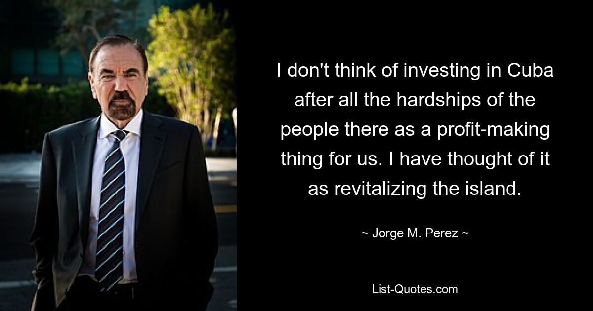 I don't think of investing in Cuba after all the hardships of the people there as a profit-making thing for us. I have thought of it as revitalizing the island. — © Jorge M. Perez