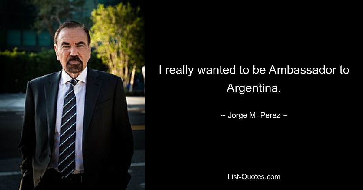 I really wanted to be Ambassador to Argentina. — © Jorge M. Perez