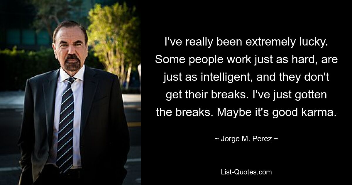 I've really been extremely lucky. Some people work just as hard, are just as intelligent, and they don't get their breaks. I've just gotten the breaks. Maybe it's good karma. — © Jorge M. Perez