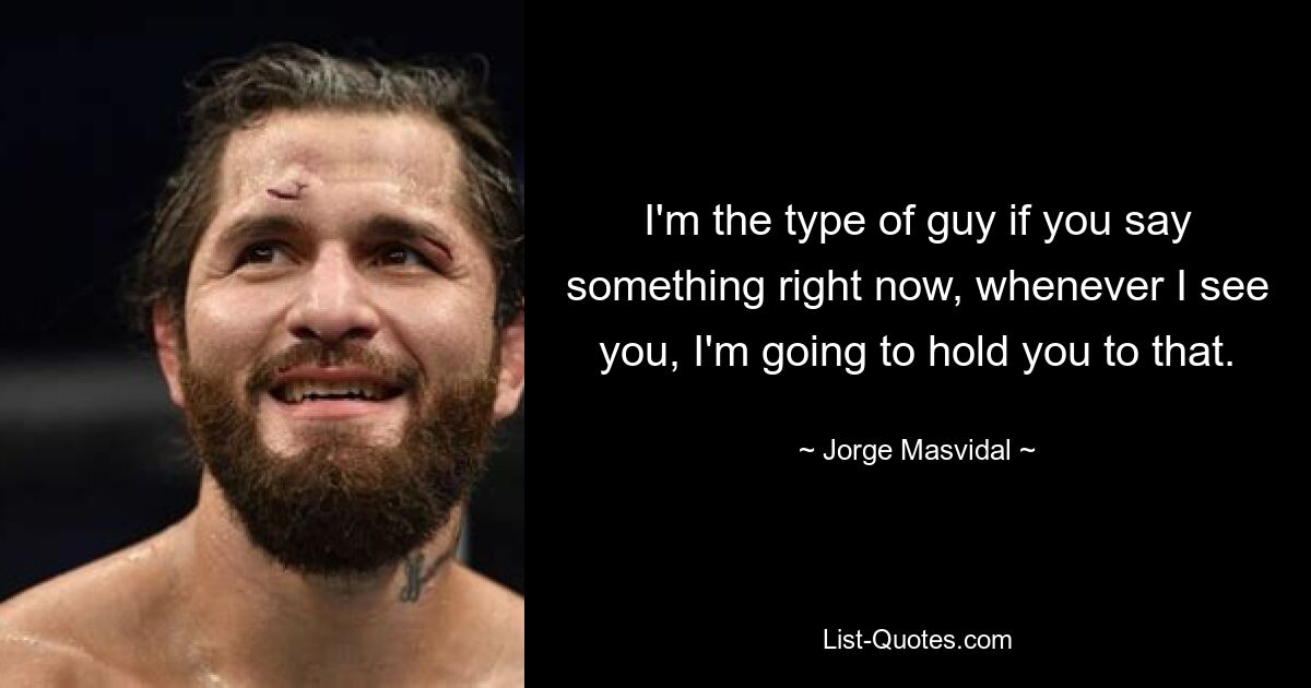 I'm the type of guy if you say something right now, whenever I see you, I'm going to hold you to that. — © Jorge Masvidal