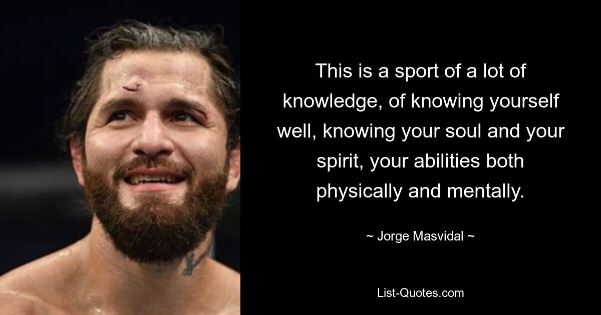 This is a sport of a lot of knowledge, of knowing yourself well, knowing your soul and your spirit, your abilities both physically and mentally. — © Jorge Masvidal