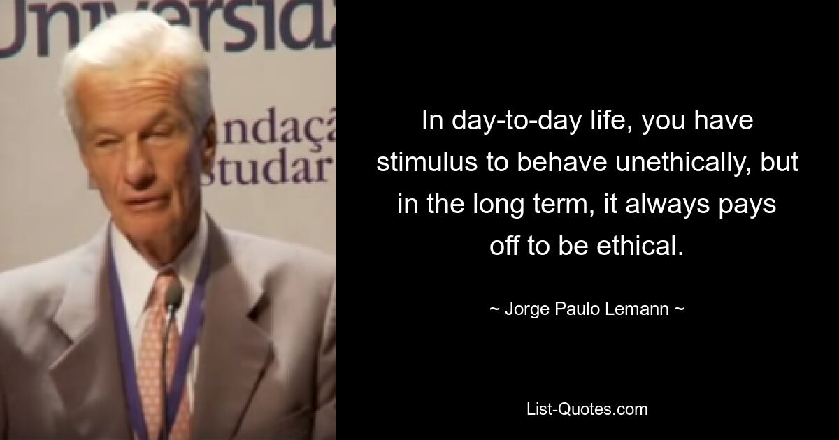 In day-to-day life, you have stimulus to behave unethically, but in the long term, it always pays off to be ethical. — © Jorge Paulo Lemann