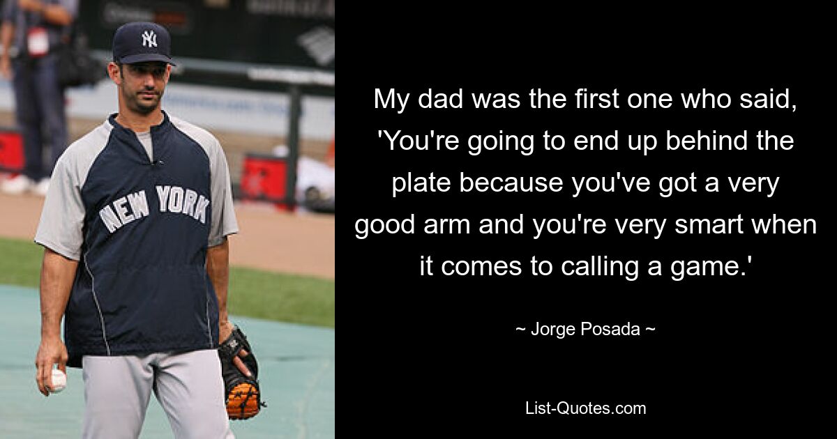 My dad was the first one who said, 'You're going to end up behind the plate because you've got a very good arm and you're very smart when it comes to calling a game.' — © Jorge Posada