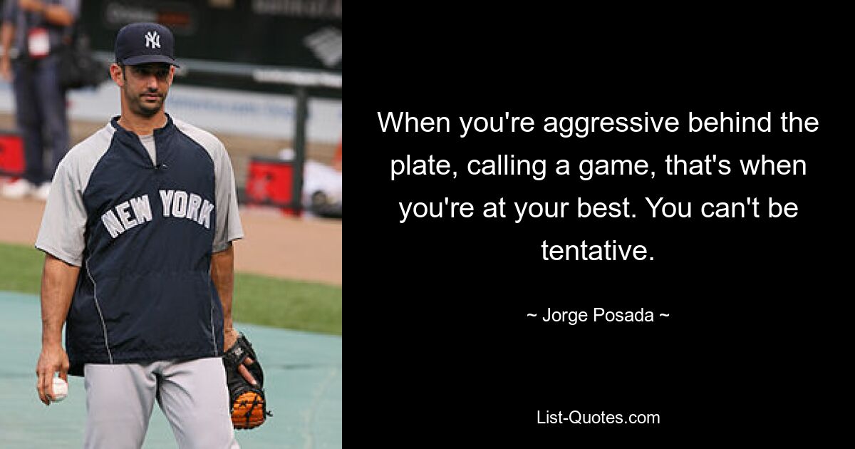 When you're aggressive behind the plate, calling a game, that's when you're at your best. You can't be tentative. — © Jorge Posada