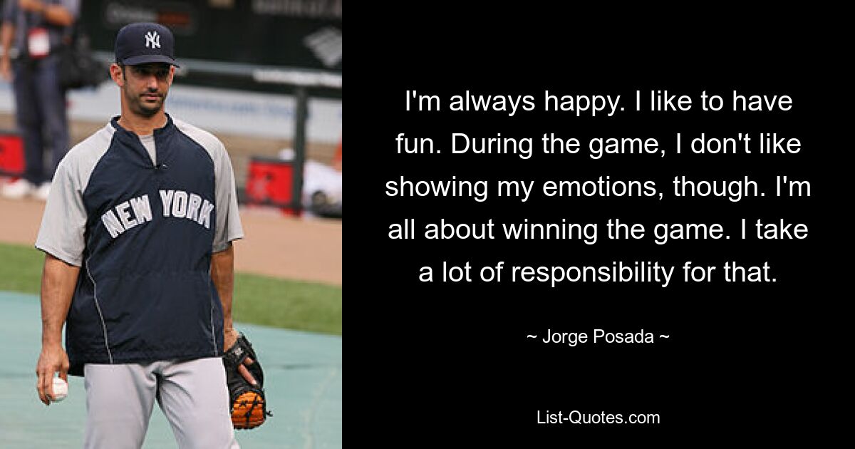 I'm always happy. I like to have fun. During the game, I don't like showing my emotions, though. I'm all about winning the game. I take a lot of responsibility for that. — © Jorge Posada