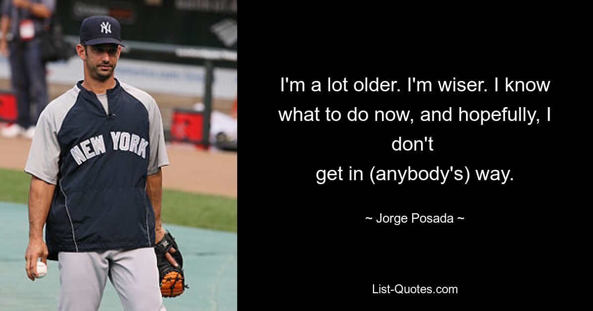 I'm a lot older. I'm wiser. I know what to do now, and hopefully, I don't 
get in (anybody's) way. — © Jorge Posada