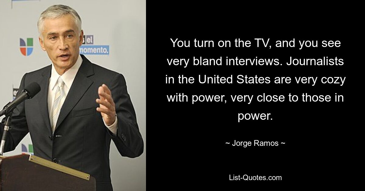 You turn on the TV, and you see very bland interviews. Journalists in the United States are very cozy with power, very close to those in power. — © Jorge Ramos