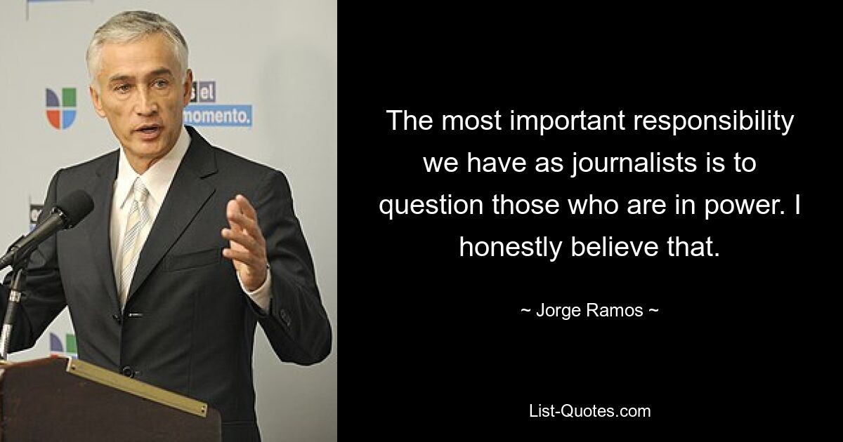 The most important responsibility we have as journalists is to question those who are in power. I honestly believe that. — © Jorge Ramos