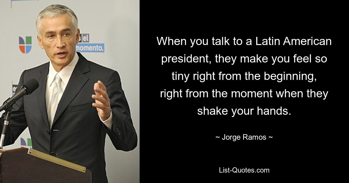 When you talk to a Latin American president, they make you feel so tiny right from the beginning, right from the moment when they shake your hands. — © Jorge Ramos