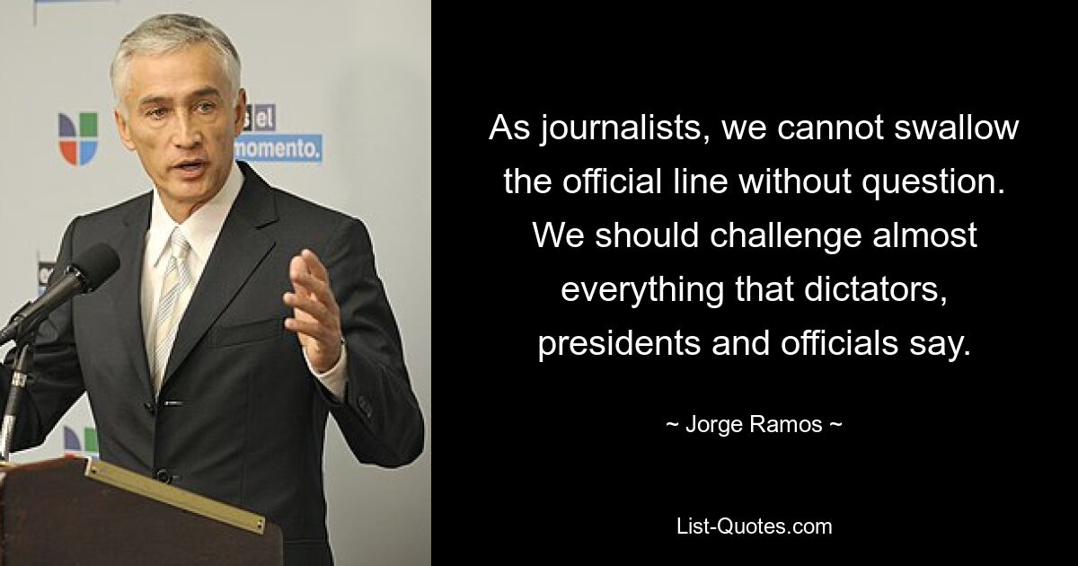 As journalists, we cannot swallow the official line without question. We should challenge almost everything that dictators, presidents and officials say. — © Jorge Ramos