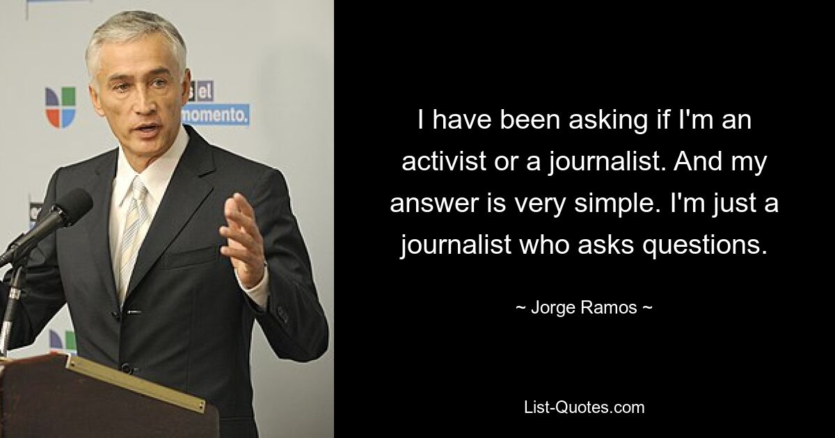 I have been asking if I'm an activist or a journalist. And my answer is very simple. I'm just a journalist who asks questions. — © Jorge Ramos