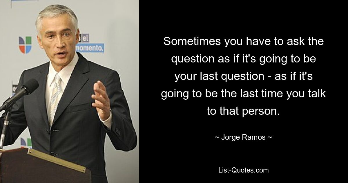 Sometimes you have to ask the question as if it's going to be your last question - as if it's going to be the last time you talk to that person. — © Jorge Ramos