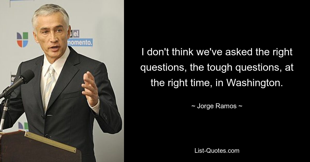 I don't think we've asked the right questions, the tough questions, at the right time, in Washington. — © Jorge Ramos