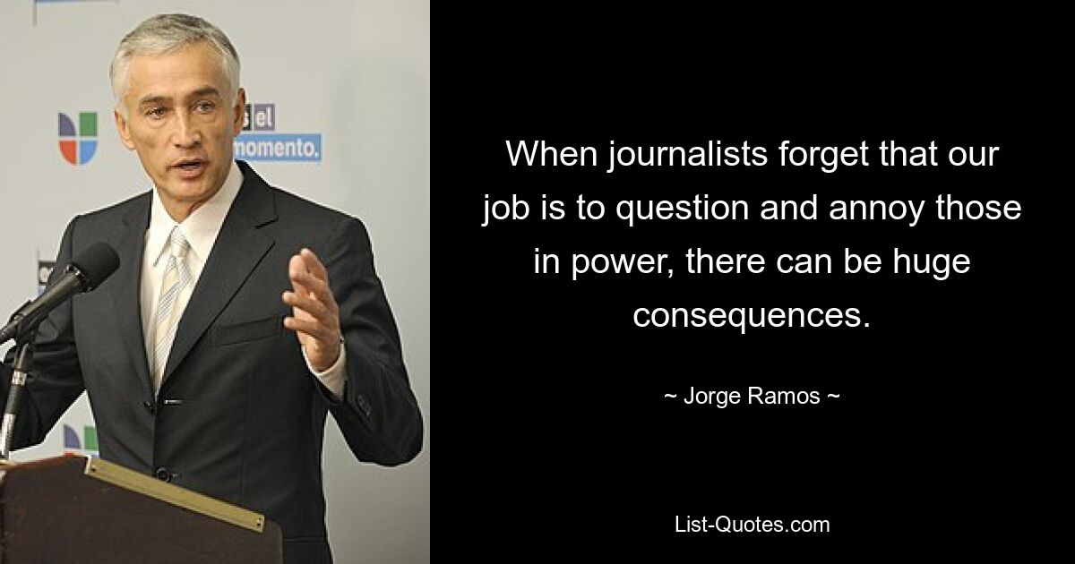 Когда журналисты забывают, что наша работа — задавать вопросы и раздражать власть имущих, это может иметь огромные последствия. — © Хорхе Рамос